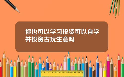 你也可以学习投资可以自学并投资古玩生意吗