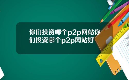 你们投资哪个p2p网站你们投资哪个p2p网站好
