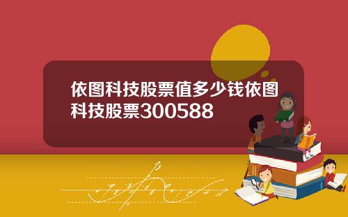 依图科技股票值多少钱依图科技股票300588