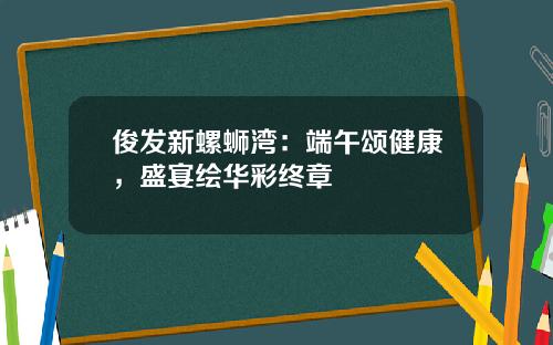 俊发新螺蛳湾：端午颂健康，盛宴绘华彩终章