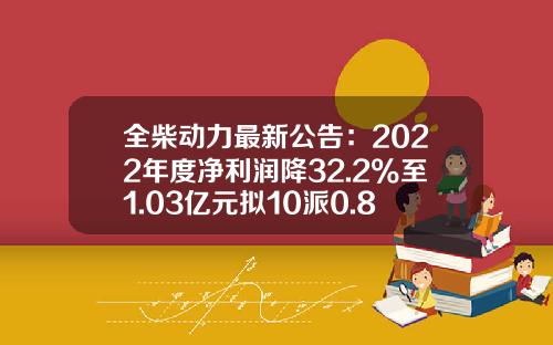 全柴动力最新公告：2022年度净利润降32.2%至1.03亿元拟10派0.8元-全柴动力股份有限公司