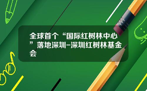 全球首个“国际红树林中心”落地深圳-深圳红树林基金会