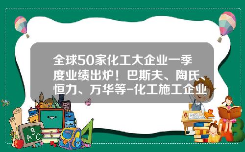 全球50家化工大企业一季度业绩出炉！巴斯夫、陶氏、恒力、万华等-化工施工企业上市公司