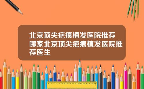 北京顶尖疤痕植发医院推荐哪家北京顶尖疤痕植发医院推荐医生