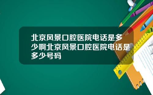 北京风景口腔医院电话是多少啊北京风景口腔医院电话是多少号码