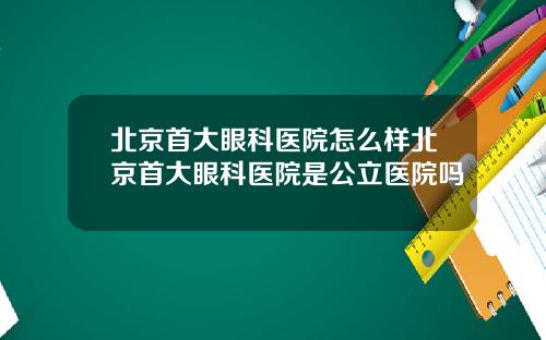 北京首大眼科医院怎么样北京首大眼科医院是公立医院吗