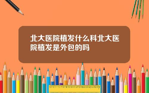 北大医院植发什么科北大医院植发是外包的吗