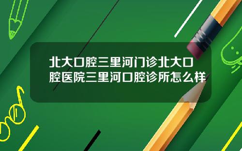 北大口腔三里河门诊北大口腔医院三里河口腔诊所怎么样
