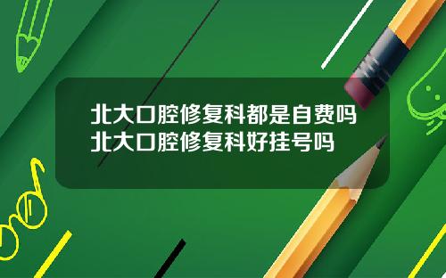 北大口腔修复科都是自费吗北大口腔修复科好挂号吗
