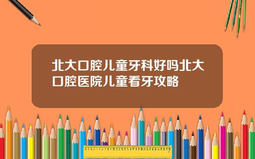 北大口腔儿童牙科好吗北大口腔医院儿童看牙攻略
