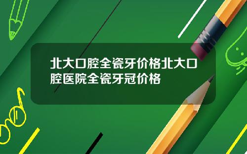 北大口腔全瓷牙价格北大口腔医院全瓷牙冠价格