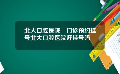 北大口腔医院一门诊预约挂号北大口腔医院好挂号吗