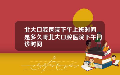 北大口腔医院下午上班时间是多久呀北大口腔医院下午门诊时间