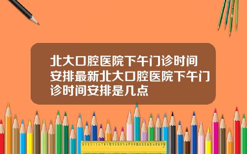 北大口腔医院下午门诊时间安排最新北大口腔医院下午门诊时间安排是几点