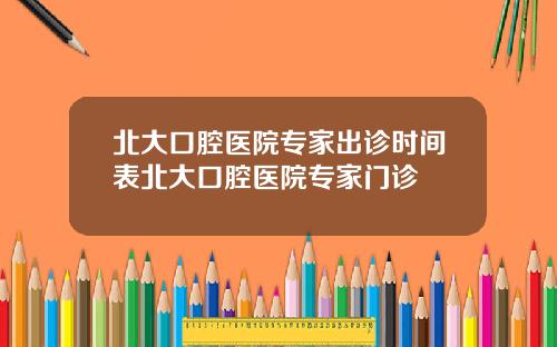 北大口腔医院专家出诊时间表北大口腔医院专家门诊