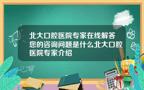 北大口腔医院专家在线解答您的咨询问题是什么北大口腔医院专家介绍