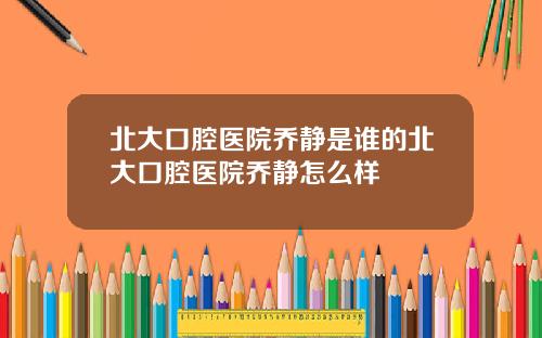 北大口腔医院乔静是谁的北大口腔医院乔静怎么样