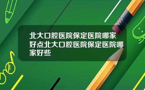 北大口腔医院保定医院哪家好点北大口腔医院保定医院哪家好些