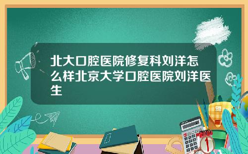 北大口腔医院修复科刘洋怎么样北京大学口腔医院刘洋医生