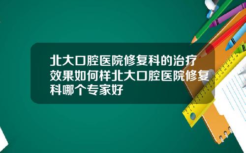 北大口腔医院修复科的治疗效果如何样北大口腔医院修复科哪个专家好