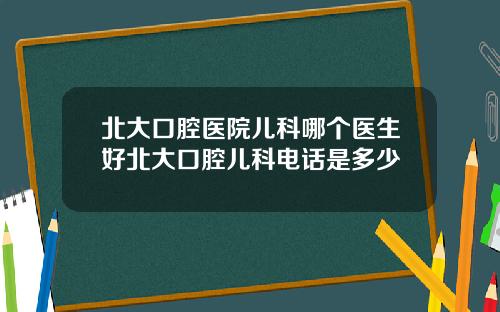 北大口腔医院儿科哪个医生好北大口腔儿科电话是多少