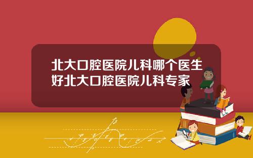 北大口腔医院儿科哪个医生好北大口腔医院儿科专家