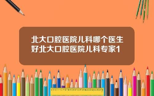 北大口腔医院儿科哪个医生好北大口腔医院儿科专家1