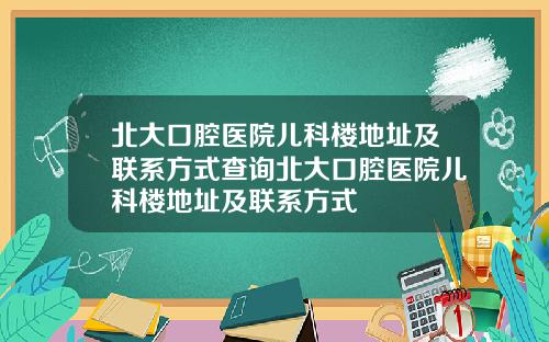 北大口腔医院儿科楼地址及联系方式查询北大口腔医院儿科楼地址及联系方式