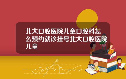 北大口腔医院儿童口腔科怎么预约就诊挂号北大口腔医院儿童