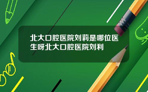 北大口腔医院刘莉是哪位医生呀北大口腔医院刘利