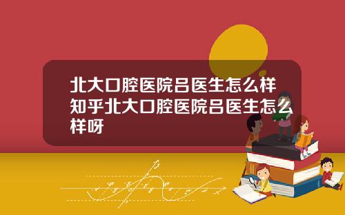 北大口腔医院吕医生怎么样知乎北大口腔医院吕医生怎么样呀