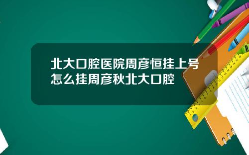 北大口腔医院周彦恒挂上号怎么挂周彦秋北大口腔