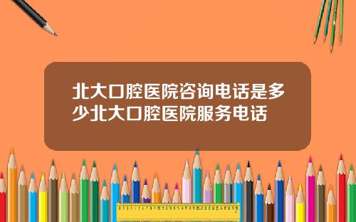 北大口腔医院咨询电话是多少北大口腔医院服务电话