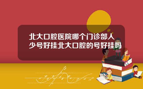 北大口腔医院哪个门诊部人少号好挂北大口腔的号好挂吗