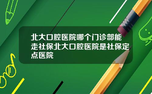 北大口腔医院哪个门诊部能走社保北大口腔医院是社保定点医院