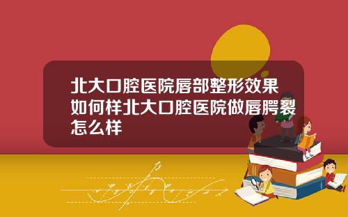 北大口腔医院唇部整形效果如何样北大口腔医院做唇腭裂怎么样