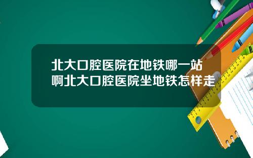 北大口腔医院在地铁哪一站啊北大口腔医院坐地铁怎样走