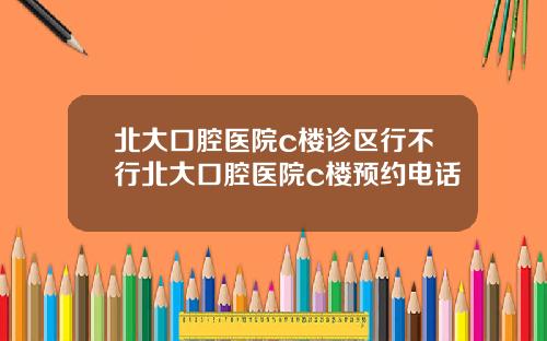 北大口腔医院c楼诊区行不行北大口腔医院c楼预约电话