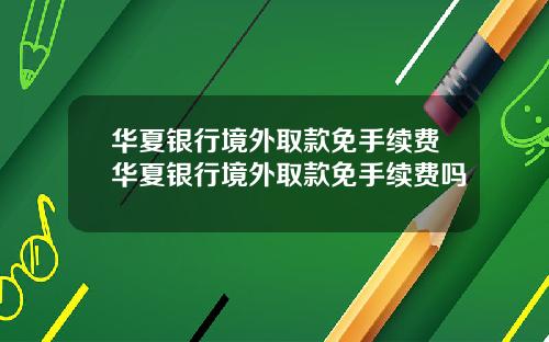华夏银行境外取款免手续费华夏银行境外取款免手续费吗