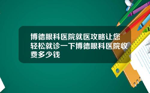 博德眼科医院就医攻略让您轻松就诊一下博德眼科医院收费多少钱