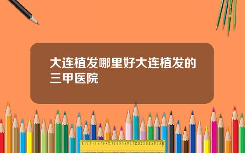 大连植发哪里好大连植发的三甲医院