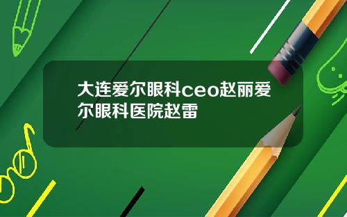 大连爱尔眼科ceo赵丽爱尔眼科医院赵雷