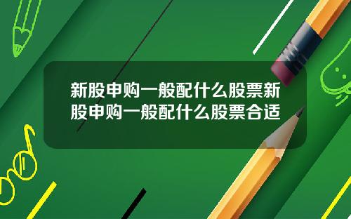 新股申购一般配什么股票新股申购一般配什么股票合适