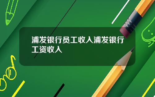 浦发银行员工收入浦发银行工资收入