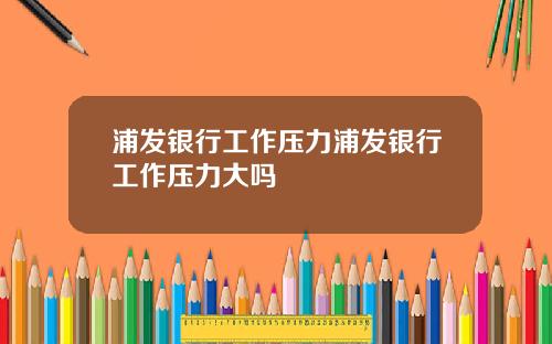浦发银行工作压力浦发银行工作压力大吗