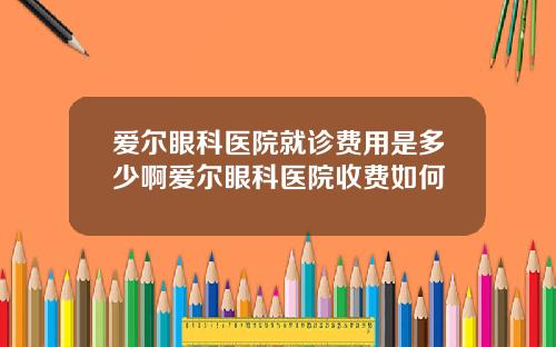 爱尔眼科医院就诊费用是多少啊爱尔眼科医院收费如何