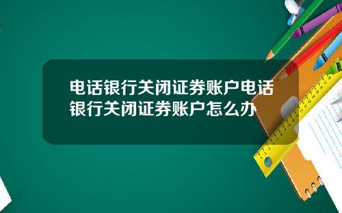 电话银行关闭证券账户电话银行关闭证券账户怎么办