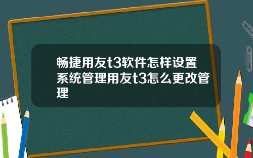 畅捷用友t3软件怎样设置系统管理用友t3怎么更改管理