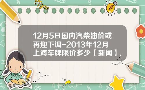 12月5日国内汽柴油价或再迎下调-2013年12月上海车牌限价多少【新闻】.