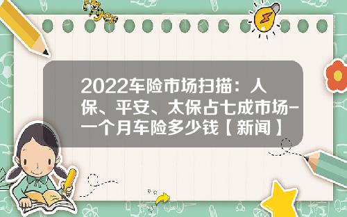 2022车险市场扫描：人保、平安、太保占七成市场-一个月车险多少钱【新闻】